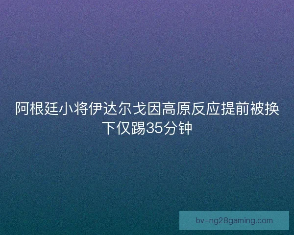 阿根廷小将伊达尔戈因高原反应提前被换下仅踢35分钟