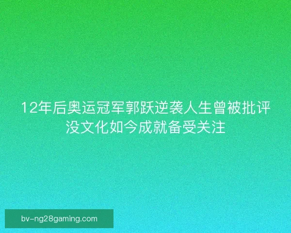 12年后奥运冠军郭跃逆袭人生曾被批评没文化如今成就备受关注