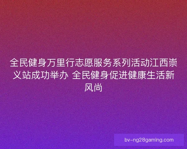 全民健身万里行志愿服务系列活动江西崇义站成功举办 全民健身促进健康生活新风尚