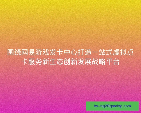 围绕网易游戏发卡中心打造一站式虚拟点卡服务新生态创新发展战略平台