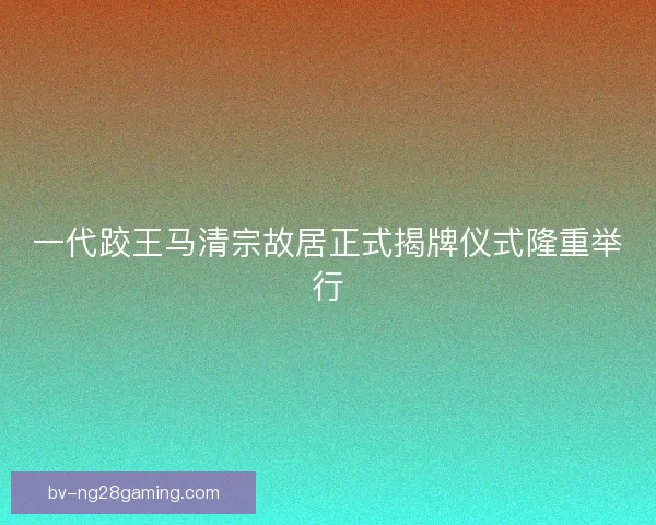 一代跤王马清宗故居正式揭牌仪式隆重举行