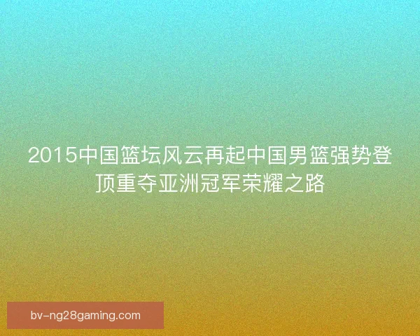 2015中国篮坛风云再起中国男篮强势登顶重夺亚洲冠军荣耀之路