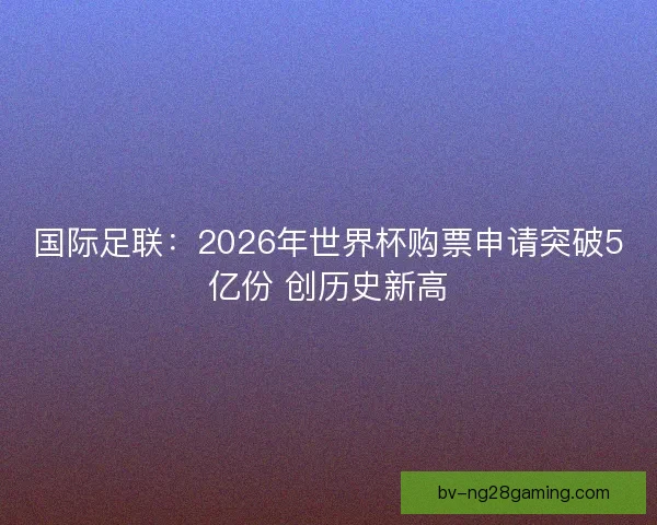 国际足联：2026年世界杯购票申请突破5亿份 创历史新高