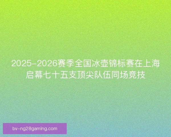 2025-2026赛季全国冰壶锦标赛在上海启幕七十五支顶尖队伍同场竞技